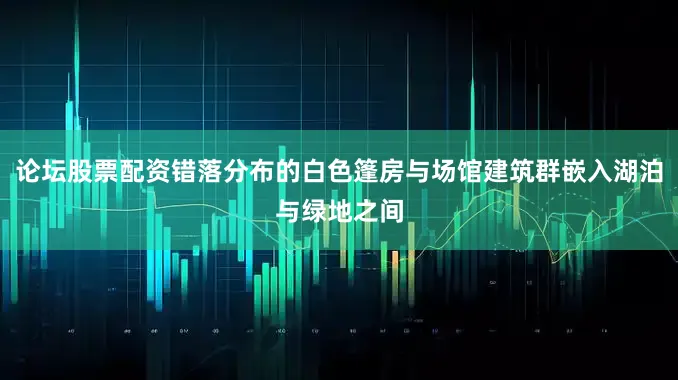 论坛股票配资错落分布的白色篷房与场馆建筑群嵌入湖泊与绿地之间