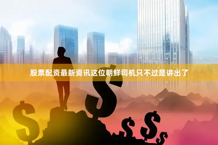 股票配资最新资讯这位朝鲜司机只不过是讲出了