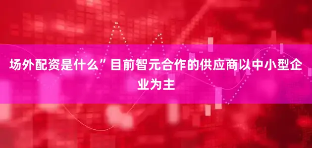 场外配资是什么”目前智元合作的供应商以中小型企业为主