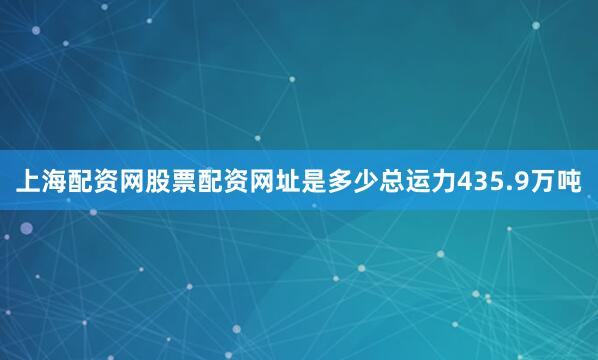上海配资网股票配资网址是多少总运力435.9万吨