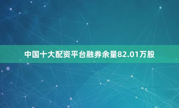 中国十大配资平台融券余量82.01万股
